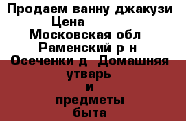 Продаем ванну джакузи › Цена ­ 40 000 - Московская обл., Раменский р-н, Осеченки д. Домашняя утварь и предметы быта » Другое   . Московская обл.